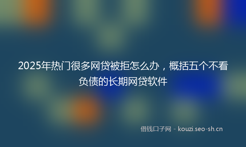2025年热门很多网贷被拒怎么办,概括五个不看负债的长期网贷软件