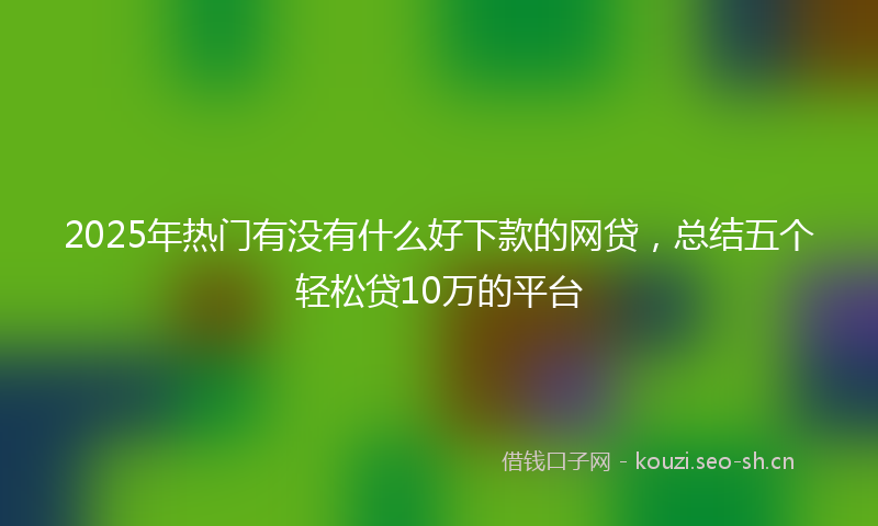 2025年热门有没有什么好下款的网贷，总结五个轻松贷10万的平台