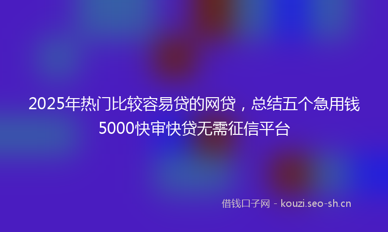 2025年热门比较容易贷的网贷，总结五个急用钱5000快审快贷无需征信平台