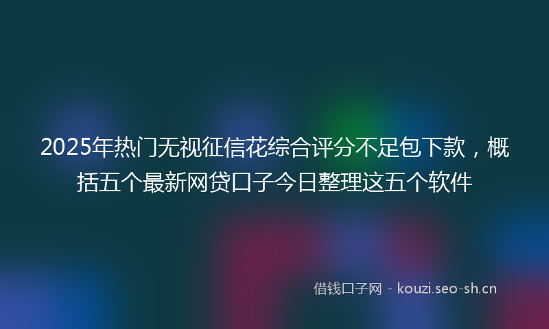 2025年热门无视征信花综合评分不足包下款，概括五个最新网贷口子今日整理这五个软件