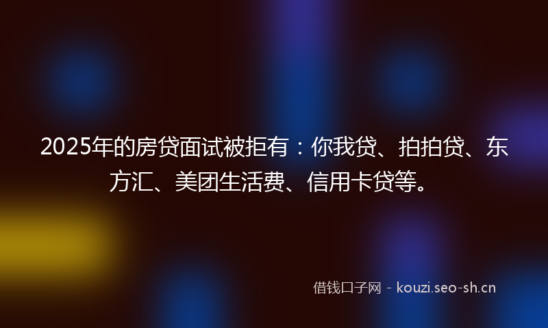 2025年的房贷面试被拒有：你我贷、拍拍贷、东方汇、美团生活费、信用卡贷等。