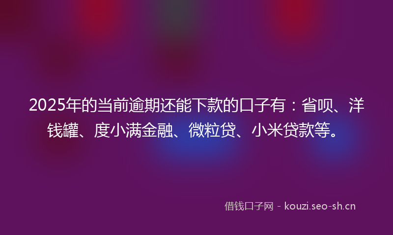 2025年的当前逾期还能下款的口子有：省呗、洋钱罐、度小满金融、微粒贷、小米贷款等。