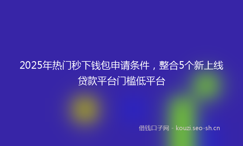 2025年热门秒下钱包申请条件，整合5个新上线贷款平台门槛低平台