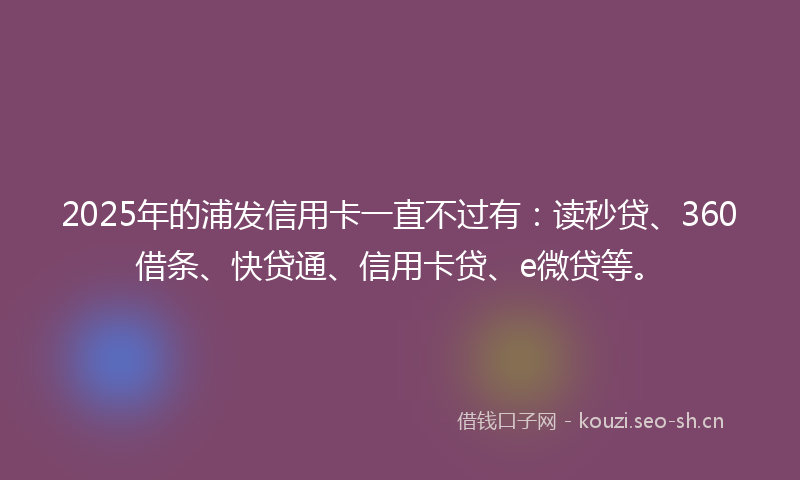 2025年的浦发信用卡一直不过有：读秒贷、360借条、快贷通、信用卡贷、e微贷等。