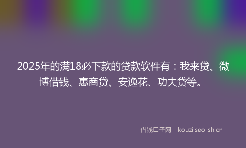 2025年的满18必下款的贷款软件有：我来贷、微博借钱、惠商贷、安逸花、功夫贷等。