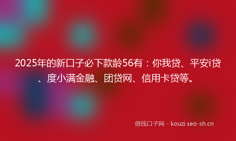 2025年的新口子必下款龄56有：你我贷、平安i贷、度小满金融、团贷网、信用卡贷等。