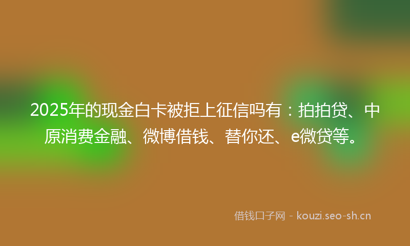 2025年的现金白卡被拒上征信吗有：拍拍贷、中原消费金融、微博借钱、替你还、e微贷等。