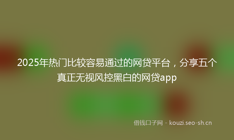 2025年热门比较容易通过的网贷平台，分享五个真正无视风控黑白的网贷app