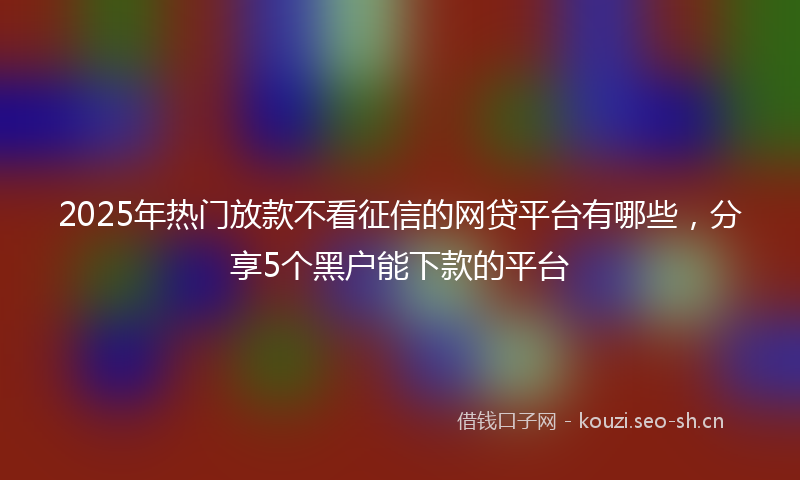 2025年热门放款不看征信的网贷平台有哪些，分享5个黑户能下款的平台
