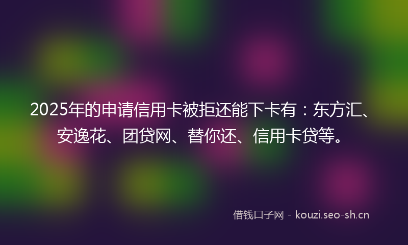 2025年的申请信用卡被拒还能下卡有：东方汇、安逸花、团贷网、替你还、信用卡贷等。