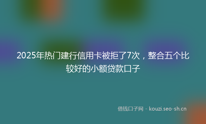 2025年热门建行信用卡被拒了7次，整合五个比较好的小额贷款口子