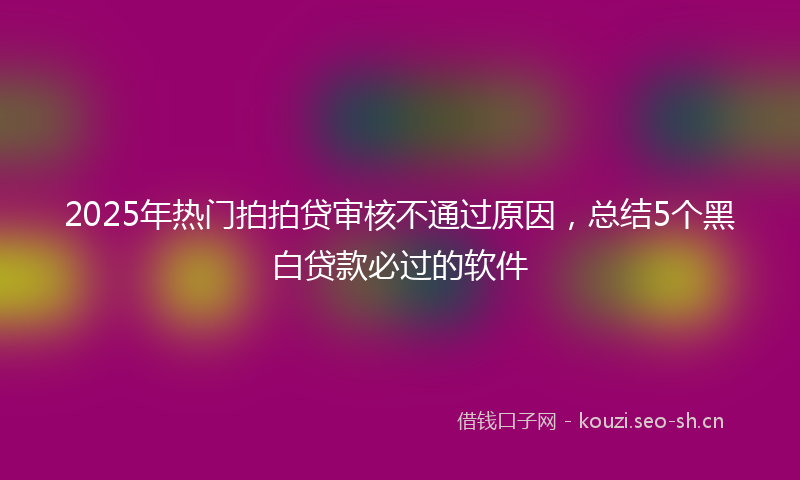 2025年热门拍拍贷审核不通过原因，总结5个黑白贷款必过的软件
