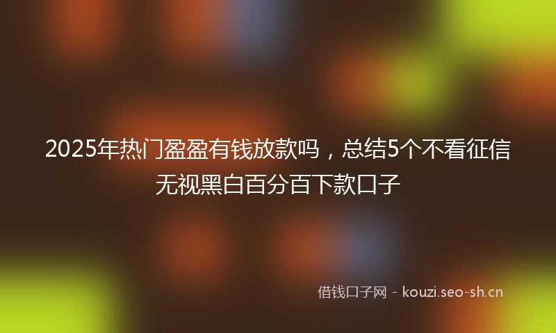 2025年热门盈盈有钱放款吗，总结5个不看征信无视黑白百分百下款口子