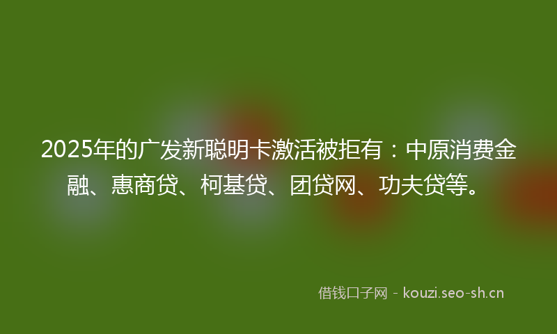 2025年的广发新聪明卡激活被拒有：中原消费金融、惠商贷、柯基贷、团贷网、功夫贷等。