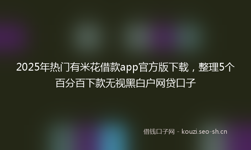 2025年热门有米花借款app官方版下载,整理5个百分百下款无视黑白户网贷口子