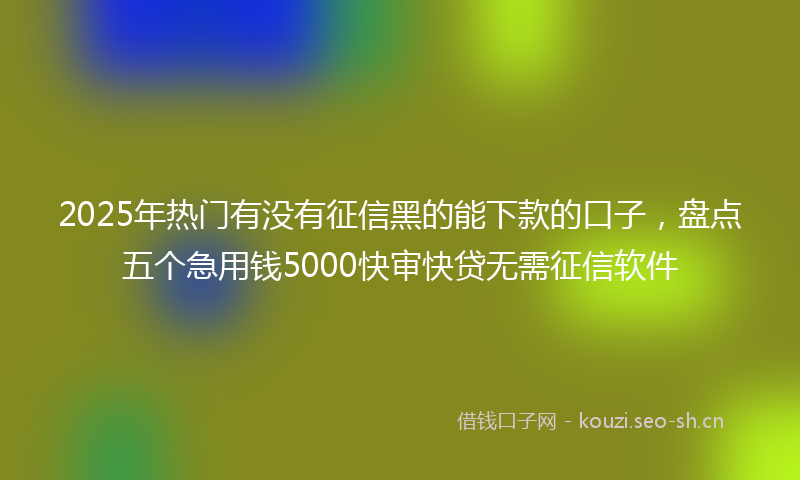 2025年热门有没有征信黑的能下款的口子，盘点五个急用钱5000快审快贷无需征信软件