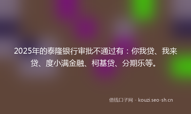 2025年的泰隆银行审批不通过有：你我贷、我来贷、度小满金融、柯基贷、分期乐等。