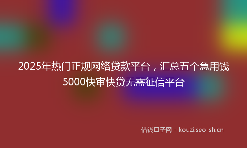 2025年热门正规网络贷款平台，汇总五个急用钱5000快审快贷无需征信平台