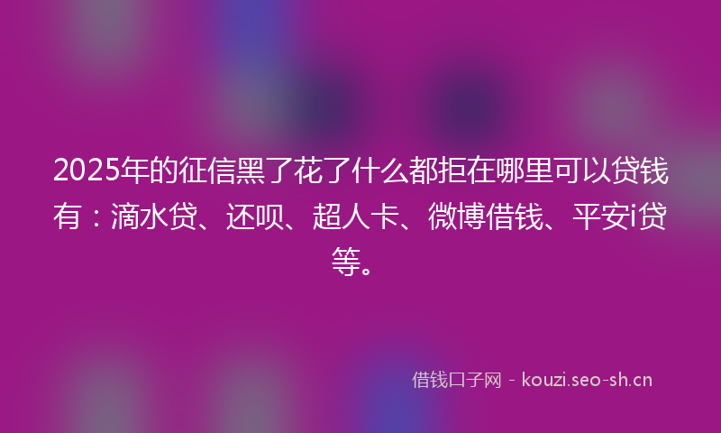 2025年的征信黑了花了什么都拒在哪里可以贷钱有：滴水贷、还呗、超人卡、微博借钱、平安i贷等。