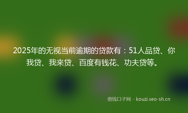 2025年的无视当前逾期的贷款有：51人品贷、你我贷、我来贷、百度有钱花、功夫贷等。