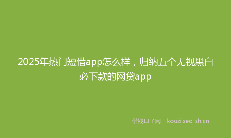 2025年热门短借app怎么样，归纳五个无视黑白必下款的网贷app