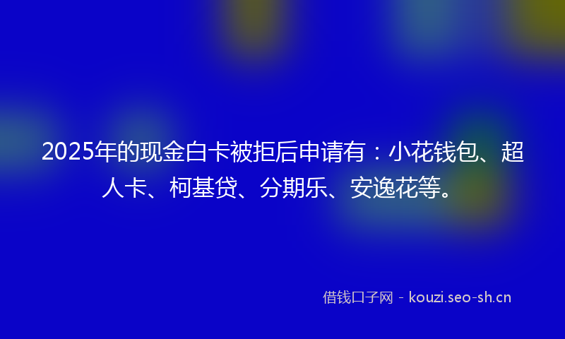 2025年的现金白卡被拒后申请有：小花钱包、超人卡、柯基贷、分期乐、安逸花等。