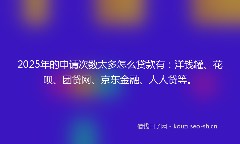 2025年的申请次数太多怎么贷款有：洋钱罐、花呗、团贷网、京东金融、人人贷等。
