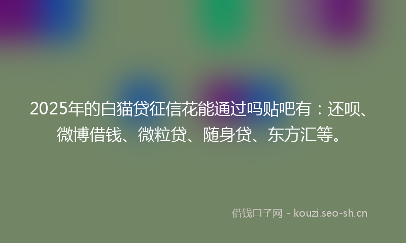 2025年的白猫贷征信花能通过吗贴吧有：还呗、微博借钱、微粒贷、随身贷、东方汇等。