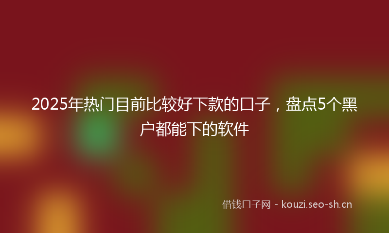 2025年热门目前比较好下款的口子，盘点5个黑户都能下的软件