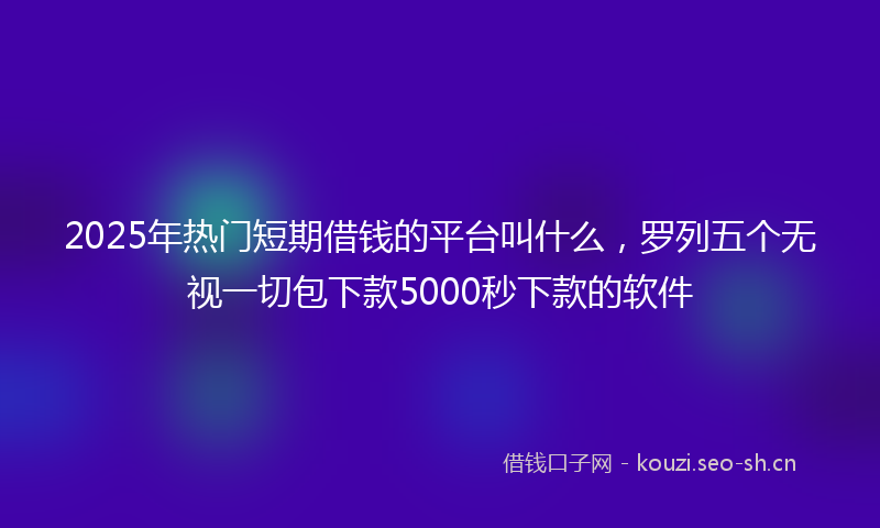 2025年热门短期借钱的平台叫什么，罗列五个无视一切包下款5000秒下款的软件