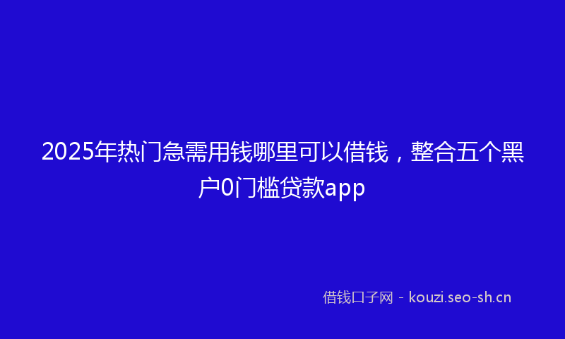 2025年热门急需用钱哪里可以借钱，整合五个黑户0门槛贷款app