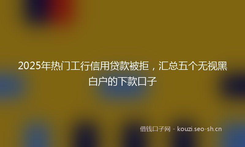 2025年热门工行信用贷款被拒，汇总五个无视黑白户的下款口子