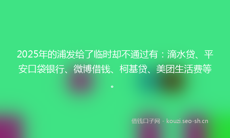 2025年的浦发给了临时却不通过有：滴水贷、平安口袋银行、微博借钱、柯基贷、美团生活费等。