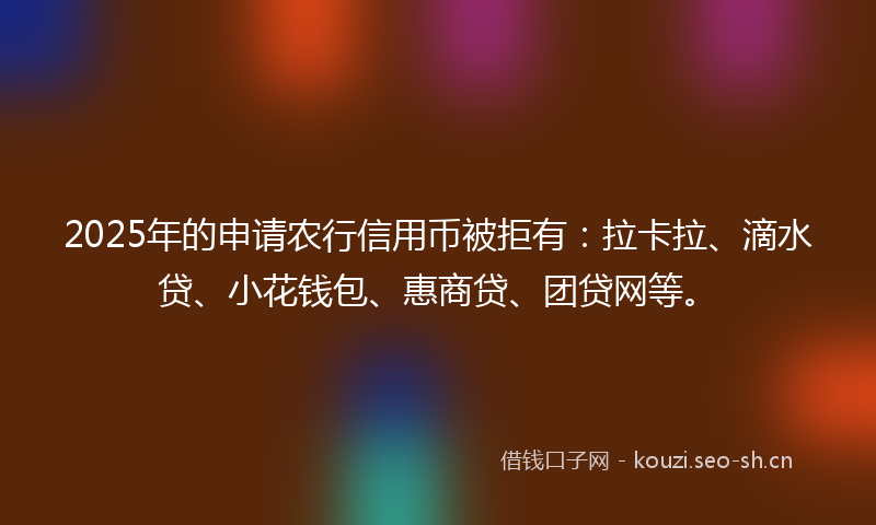 2025年的申请农行信用币被拒有：拉卡拉、滴水贷、小花钱包、惠商贷、团贷网等。
