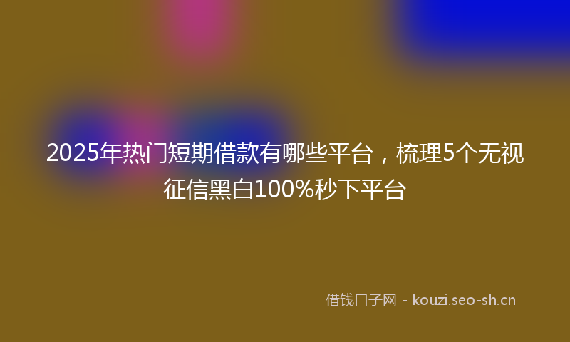 2025年热门短期借款有哪些平台，梳理5个无视征信黑白100%秒下平台
