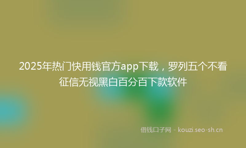 2025年热门快用钱官方app下载，罗列五个不看征信无视黑白百分百下款软件