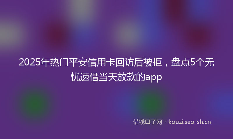 2025年热门平安信用卡回访后被拒，盘点5个无忧速借当天放款的app