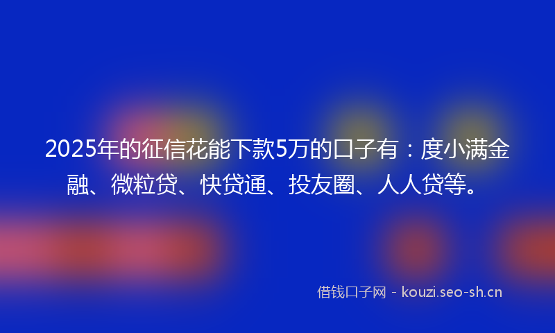2025年的征信花能下款5万的口子有：度小满金融、微粒贷、快贷通、投友圈、人人贷等。