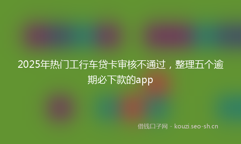 2025年热门工行车贷卡审核不通过,整理五个逾期必下款的app