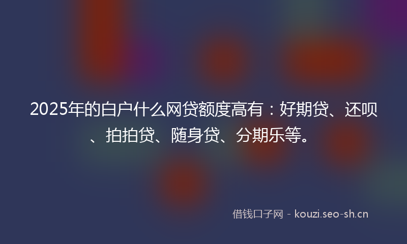 2025年的白户什么网贷额度高有：好期贷、还呗、拍拍贷、随身贷、分期乐等。