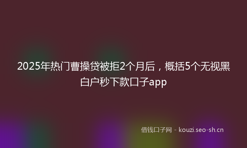 2025年热门曹操贷被拒2个月后，概括5个无视黑白户秒下款口子app
