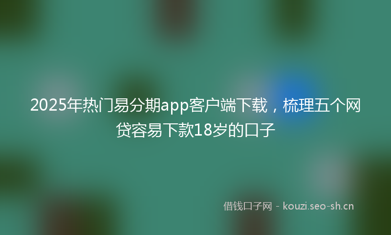 2025年热门易分期app客户端下载，梳理五个网贷容易下款18岁的口子