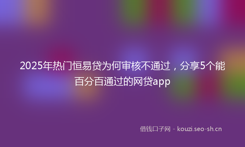 2025年热门恒易贷为何审核不通过，分享5个能百分百通过的网贷app