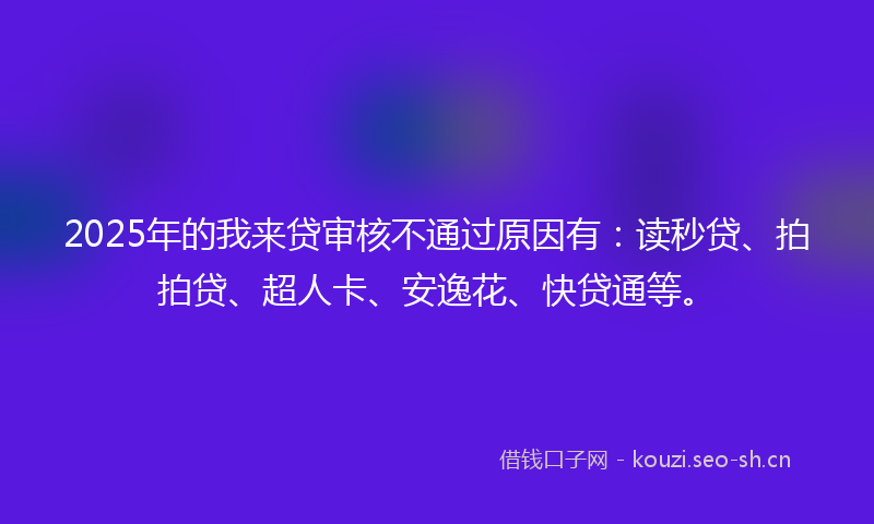 2025年的我来贷审核不通过原因有：读秒贷、拍拍贷、超人卡、安逸花、快贷通等。