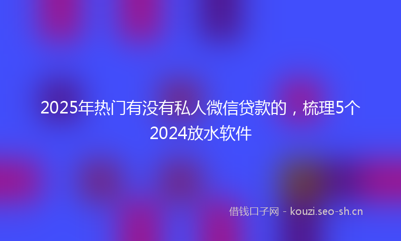 2025年热门有没有私人微信贷款的，梳理5个2024放水软件