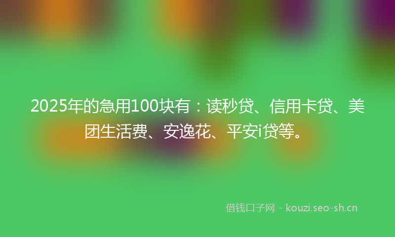 2025年的急用100块有：读秒贷、信用卡贷、美团生活费、安逸花、平安i贷等。