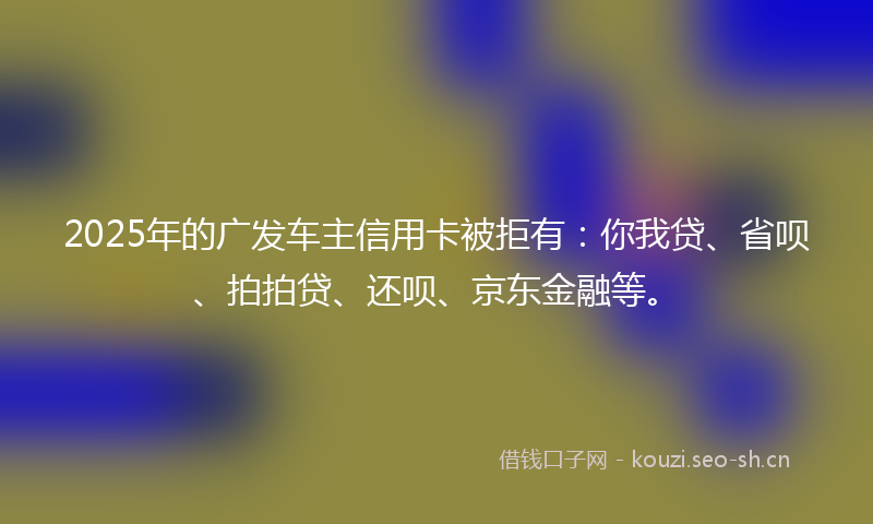 2025年的广发车主信用卡被拒有：你我贷、省呗、拍拍贷、还呗、京东金融等。