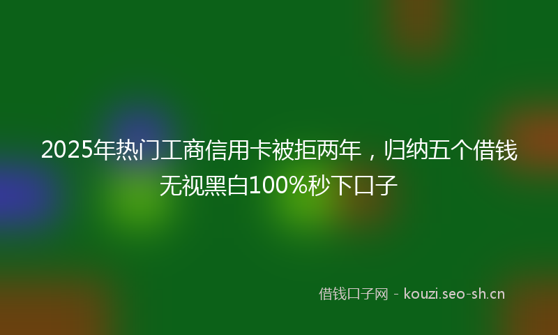 2025年热门工商信用卡被拒两年，归纳五个借钱无视黑白100%秒下口子