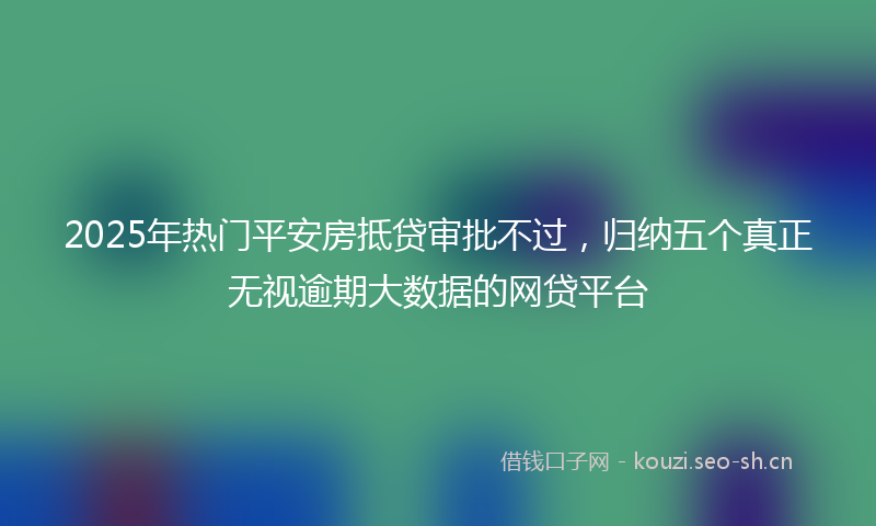 2025年热门平安房抵贷审批不过，归纳五个真正无视逾期大数据的网贷平台