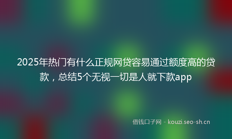 2025年热门有什么正规网贷容易通过额度高的贷款，总结5个无视一切是人就下款app